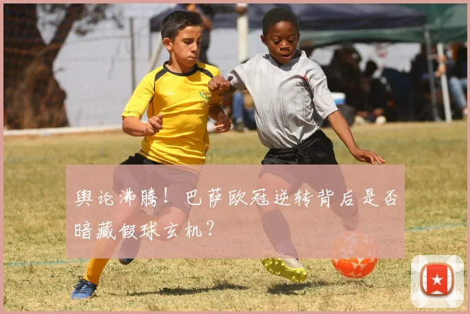 舆论沸腾！巴萨欧冠逆转背后是否暗藏假球玄机？