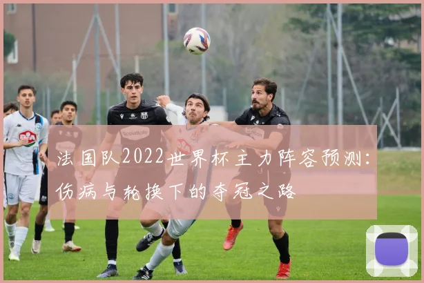 法国队2022世界杯主力阵容预测：伤病与轮换下的夺冠之路