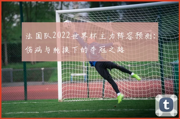 法国队2022世界杯主力阵容预测：伤病与轮换下的夺冠之路