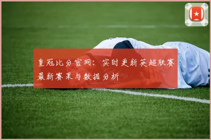 皇冠比分官网：实时更新英超联赛最新赛果与数据分析