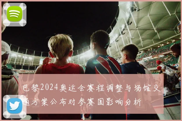 巴黎2024奥运会赛程调整与场馆交通方案公布对参赛国影响分析