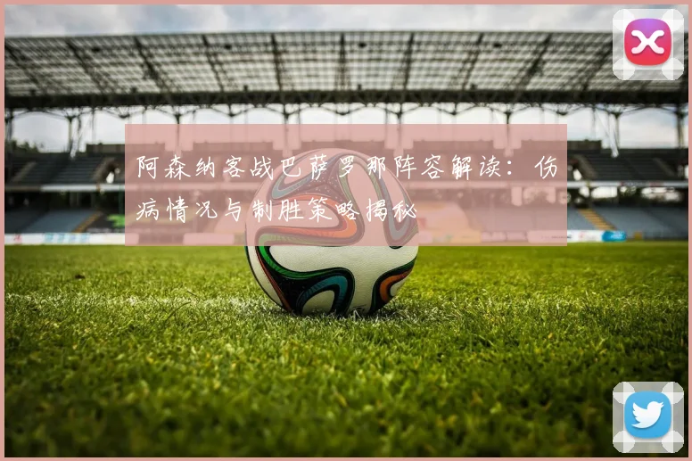 阿森纳客战巴萨罗那阵容解读：伤病情况与制胜策略揭秘