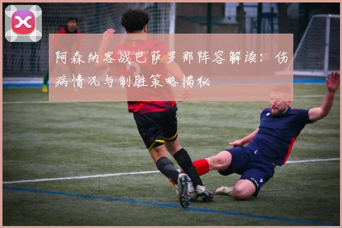 阿森纳客战巴萨罗那阵容解读：伤病情况与制胜策略揭秘