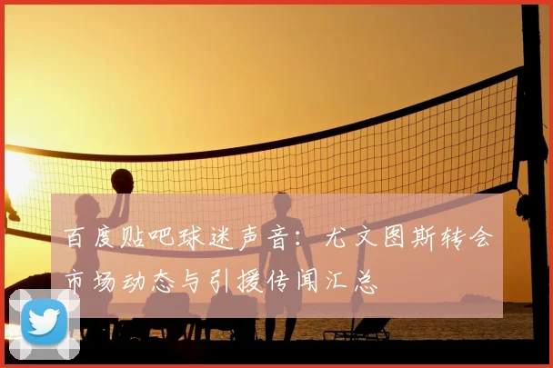 百度贴吧球迷声音：尤文图斯转会市场动态与引援传闻汇总