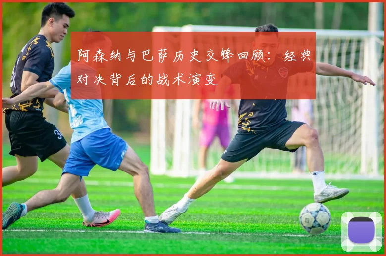 阿森纳与巴萨历史交锋回顾：经典对决背后的战术演变